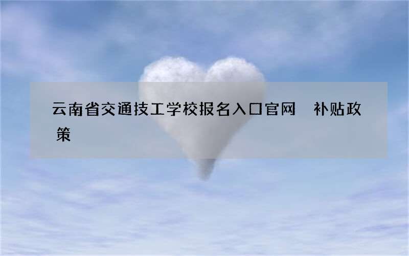 云南省交通技工学校报名入口官网 补贴政策